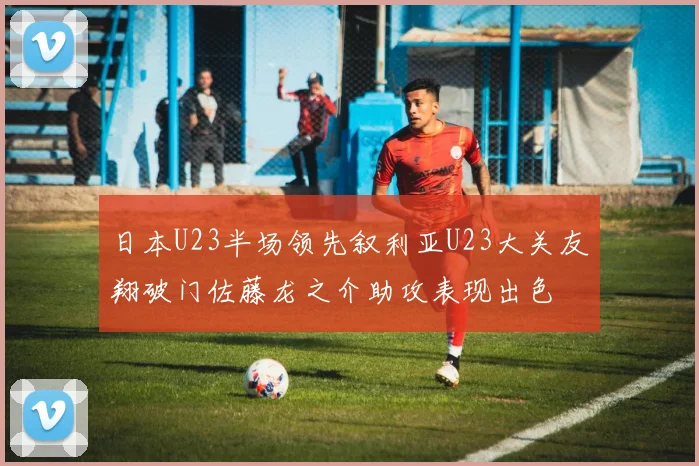 日本U23半场领先叙利亚U23大关友翔破门佐藤龙之介助攻表现出色
