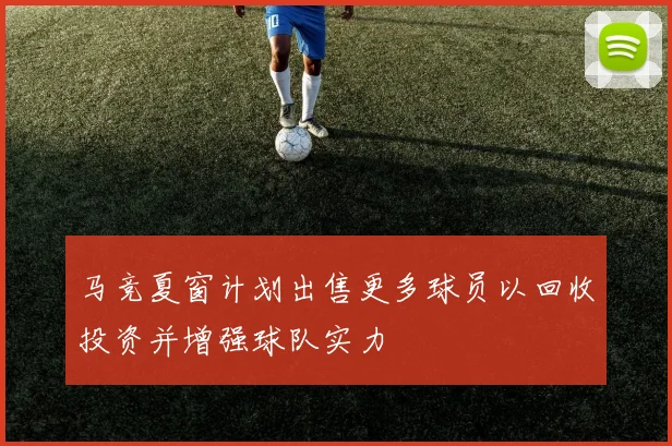 马竞夏窗计划出售更多球员以回收投资并增强球队实力