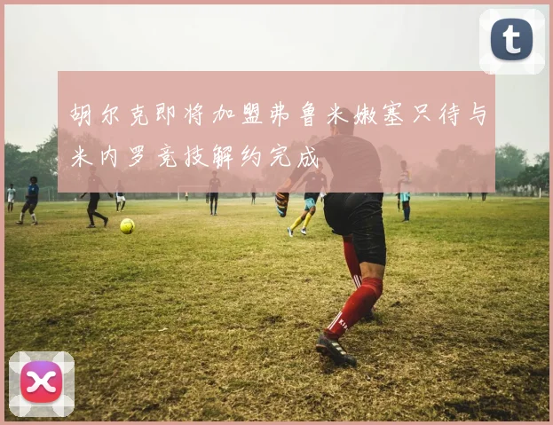 胡尔克即将加盟弗鲁米嫩塞只待与米内罗竞技解约完成