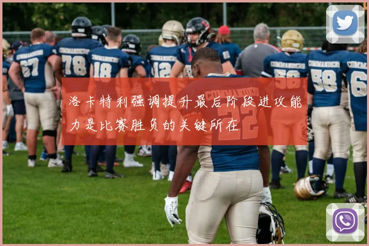 洛卡特利强调提升最后阶段进攻能力是比赛胜负的关键所在