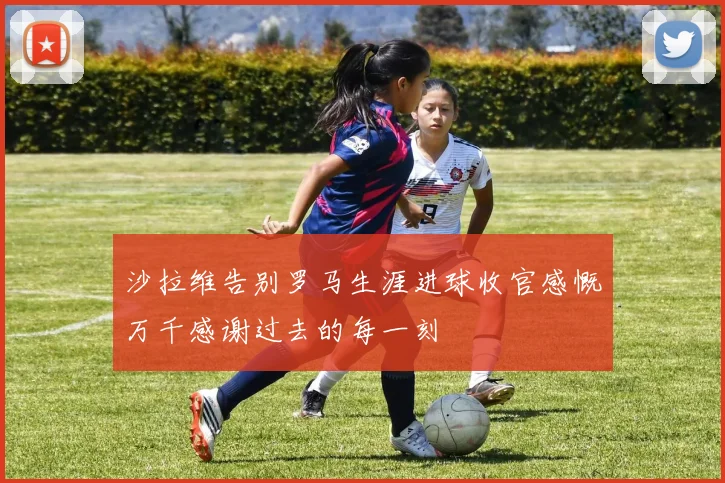 沙拉维告别罗马生涯进球收官感慨万千感谢过去的每一刻