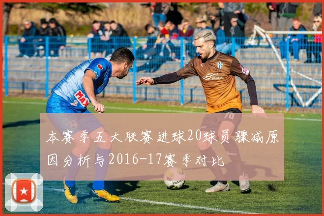 本赛季五大联赛进球20球员骤减原因分析与2016-17赛季对比