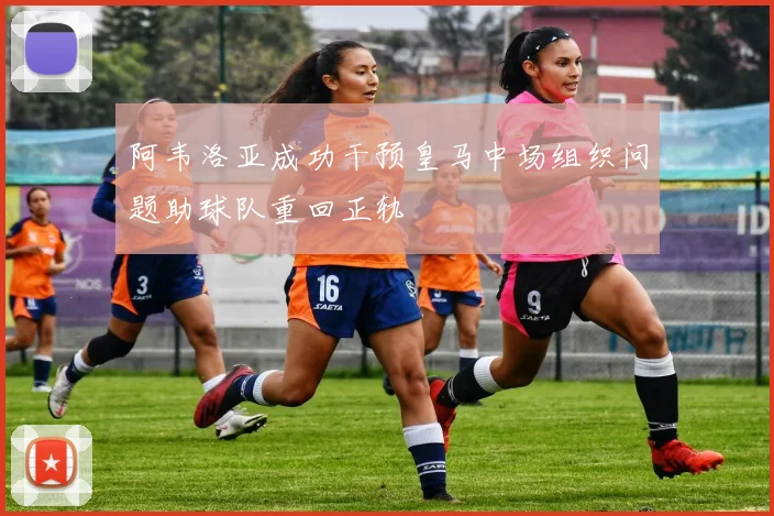 阿韦洛亚成功干预皇马中场组织问题助球队重回正轨