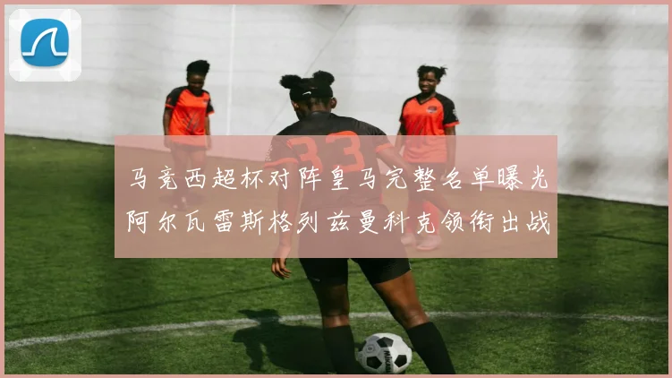 马竞西超杯对阵皇马完整名单曝光阿尔瓦雷斯格列兹曼科克领衔出战
