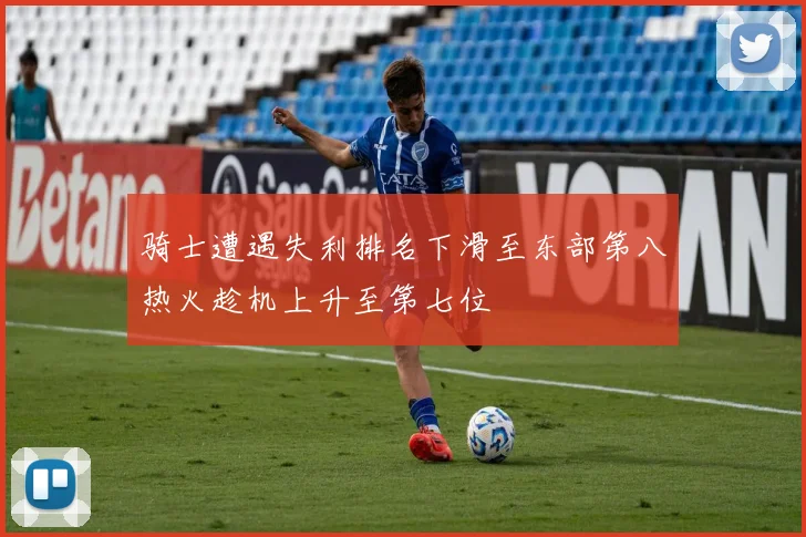 骑士遭遇失利排名下滑至东部第八热火趁机上升至第七位