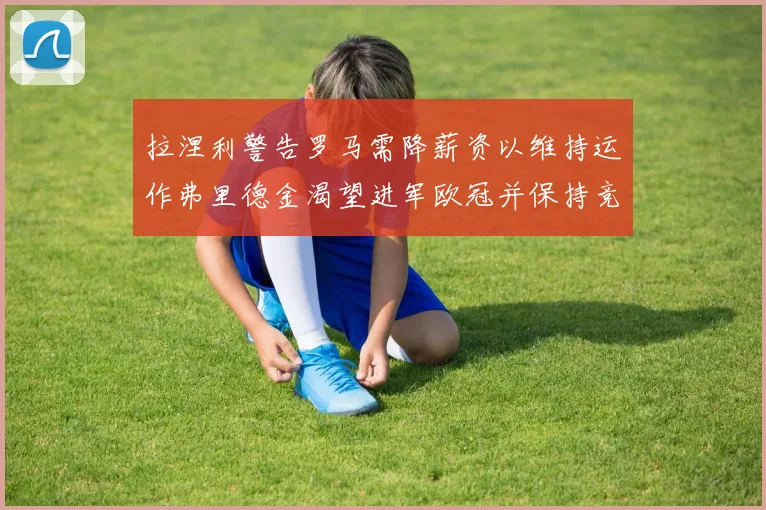 拉涅利警告罗马需降薪资以维持运作弗里德金渴望进军欧冠并保持竞争力