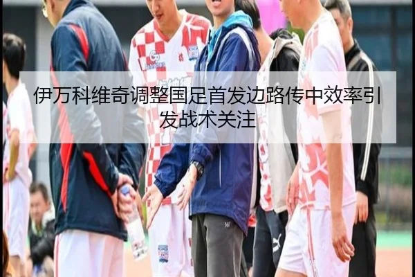 伊万科维奇调整国足首发边路传中效率引发战术关注（bandao）